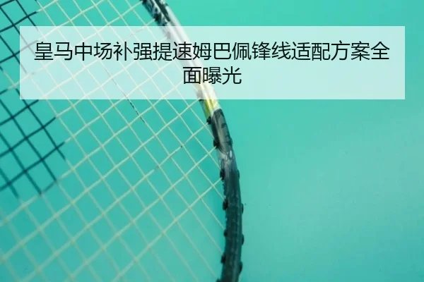 皇马中场补强提速姆巴佩锋线适配方案全面曝光
