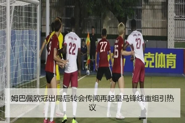姆巴佩欧冠出局后转会传闻再起皇马锋线重组引热议