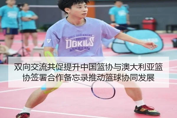 双向交流共促提升中国篮协与澳大利亚篮协签署合作备忘录推动篮球协同发展